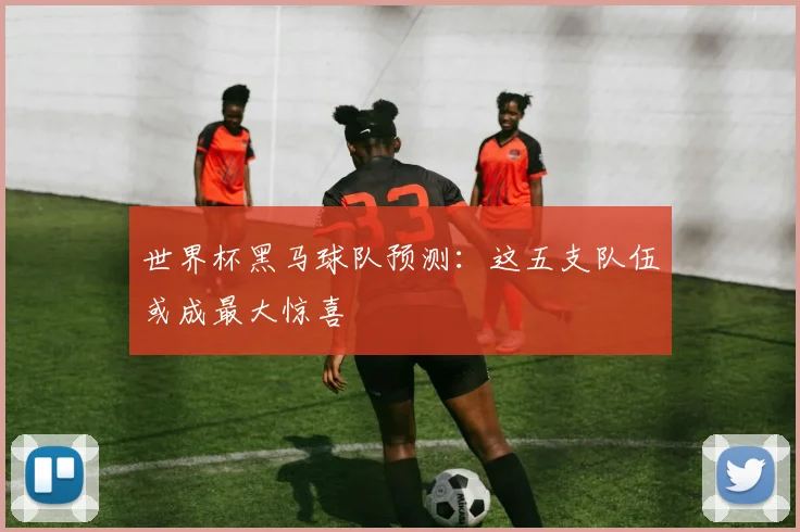 世界杯黑马球队预测：这五支队伍或成最大惊喜