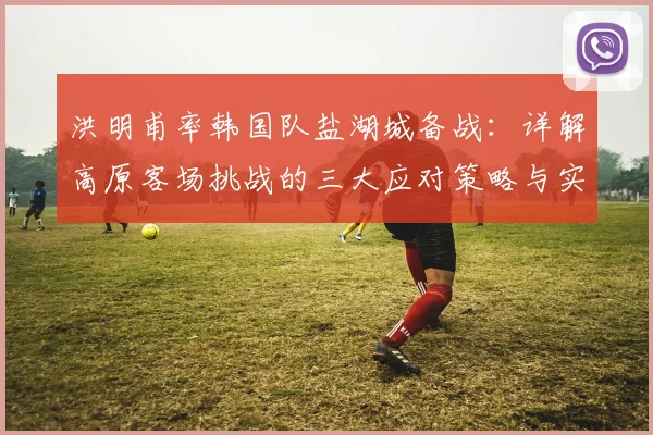 洪明甫率韩国队盐湖城备战：详解高原客场挑战的三大应对策略与实战训练