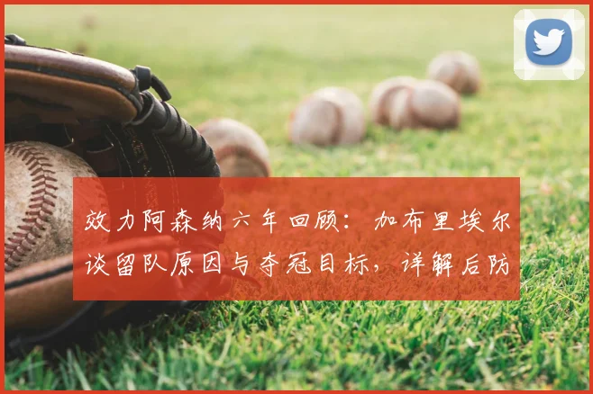 效力阿森纳六年回顾:加布里埃尔谈留队原因与夺冠目标,详解后防核心未来规划