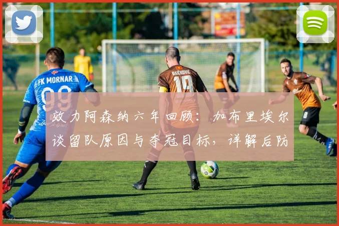 效力阿森纳六年回顾：加布里埃尔谈留队原因与夺冠目标，详解后防核心未来规划