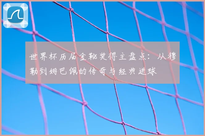 世界杯历届金靴奖得主盘点：从穆勒到姆巴佩的传奇与经典进球