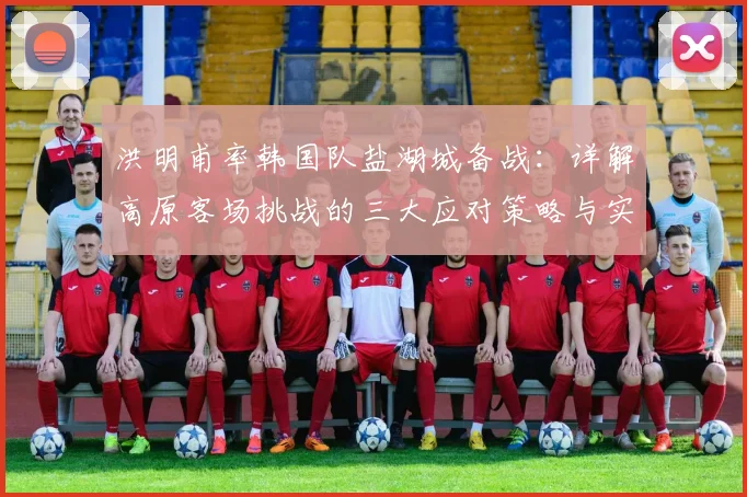 洪明甫率韩国队盐湖城备战：详解高原客场挑战的三大应对策略与实战训练