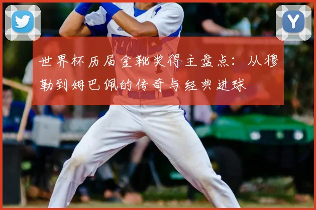世界杯历届金靴奖得主盘点：从穆勒到姆巴佩的传奇与经典进球