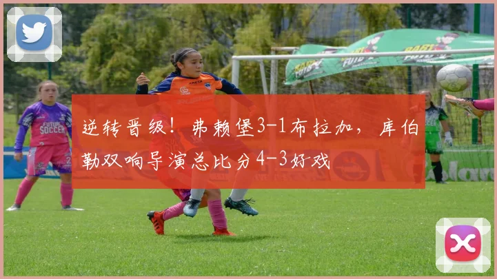 逆转晋级！弗赖堡3-1布拉加，库伯勒双响导演总比分4-3好戏